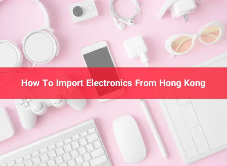 How To Import Electronics From Hong Kong | 2023 Best Guide