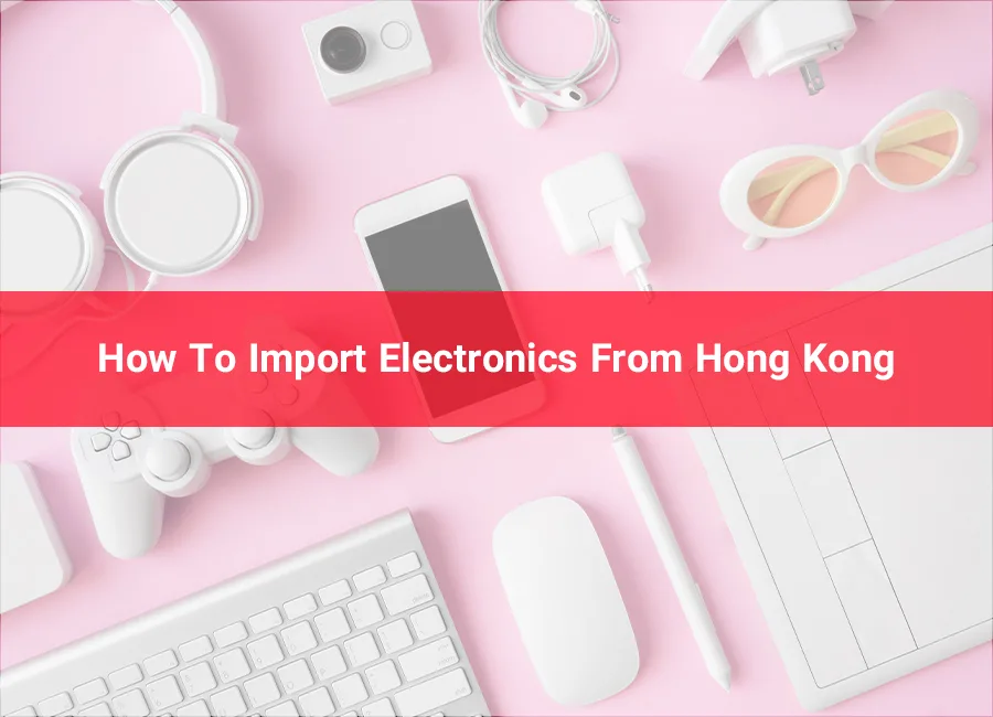 How To Import Electronics From Hong Kong | 2023 Best Guide